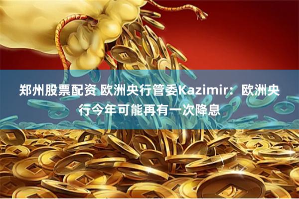 郑州股票配资 欧洲央行管委Kazimir:欧洲央行今年可能再有一次降息