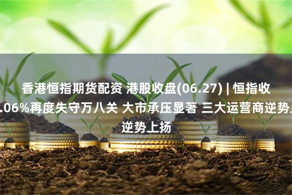 香港恒指期货配资 港股收盘(06.27) | 恒指收跌2.06%再度失守万八关 大市承压显著 三大运营商逆势上扬