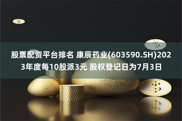 股票配资平台排名 康辰药业(603590.SH)2023年度每10股派3元 股权登记日为7月3日