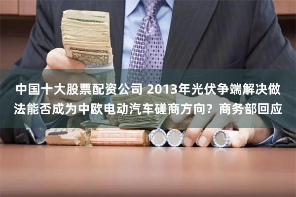 中国十大股票配资公司 2013年光伏争端解决做法能否成为中欧电动汽车磋商方向?商务部回应