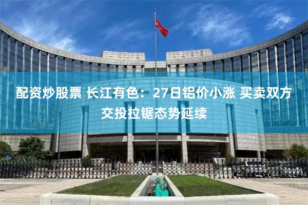 配资炒股票 长江有色:27日铝价小涨 买卖双方交投拉锯态势延续