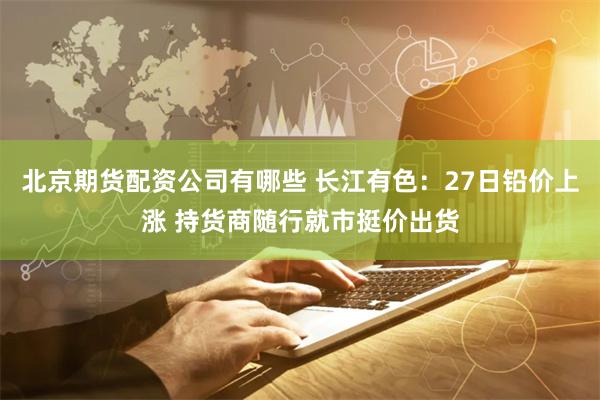 北京期货配资公司有哪些 长江有色:27日铅价上涨 持货商随行就市挺价出货