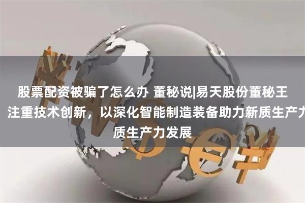 股票配资被骗了怎么办 董秘说|易天股份董秘王亚丽:注重技术创新,以深化智能制造装备助力新质生产力发展