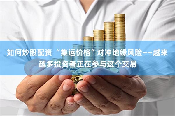 如何炒股配资 “集运价格”对冲地缘风险——越来越多投资者正在参与这个交易