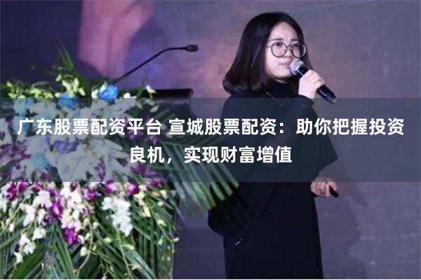 广东股票配资平台 宣城股票配资:助你把握投资良机,实现财富增值
