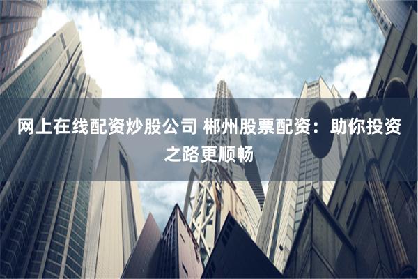 网上在线配资炒股公司 郴州股票配资:助你投资之路更顺畅